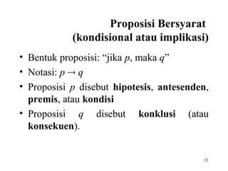 31
Proposisi Bersyarat
(kondisional atau implikasi)
• Bentuk proposisi: “jika p, maka q”
• Notasi: p  q
• Proposisi p disebut hipotesis, antesenden,
premis, atau kondisi
• Proposisi q disebut konklusi (atau
konsekuen).
 
