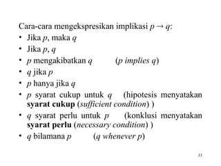33
Cara-cara mengekspresikan implikasi p  q:
• Jika p, maka q
• Jika p, q
• p mengakibatkan q (p implies q)
• q jika p
• p hanya jika q
• p syarat cukup untuk q (hipotesis menyatakan
syarat cukup (sufficient condition) )
• q syarat perlu untuk p (konklusi menyatakan
syarat perlu (necessary condition) )
• q bilamana p (q whenever p)
 