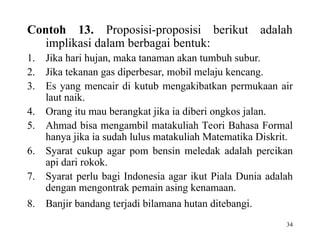 34
Contoh 13. Proposisi-proposisi berikut adalah
implikasi dalam berbagai bentuk:
1. Jika hari hujan, maka tanaman akan tumbuh subur.
2. Jika tekanan gas diperbesar, mobil melaju kencang.
3. Es yang mencair di kutub mengakibatkan permukaan air
laut naik.
4. Orang itu mau berangkat jika ia diberi ongkos jalan.
5. Ahmad bisa mengambil matakuliah Teori Bahasa Formal
hanya jika ia sudah lulus matakuliah Matematika Diskrit.
6. Syarat cukup agar pom bensin meledak adalah percikan
api dari rokok.
7. Syarat perlu bagi Indonesia agar ikut Piala Dunia adalah
dengan mengontrak pemain asing kenamaan.
8. Banjir bandang terjadi bilamana hutan ditebangi.
 