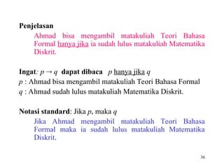 36
Penjelasan
Ahmad bisa mengambil matakuliah Teori Bahasa
Formal hanya jika ia sudah lulus matakuliah Matematika
Diskrit.
Ingat: p  q dapat dibaca p hanya jika q
p : Ahmad bisa mengambil matakuliah Teori Bahasa Formal
q : Ahmad sudah lulus matakuliah Matematika Diskrit.
Notasi standard: Jika p, maka q
Jika Ahmad mengambil matakuliah Teori Bahasa
Formal maka ia sudah lulus matakuliah Matematika
Diskrit.
 