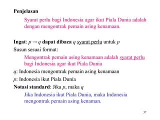 37
Penjelasan
Syarat perlu bagi Indonesia agar ikut Piala Dunia adalah
dengan mengontrak pemain asing kenamaan.
Ingat: p  q dapat dibaca q syarat perlu untuk p
Susun sesuai format:
Mengontrak pemain asing kenamaan adalah syarat perlu
bagi Indonesia agar ikut Piala Dunia
q: Indonesia mengontrak pemain asing kenamaan
p: Indonesia ikut Piala Dunia
Notasi standard: Jika p, maka q
Jika Indonesia ikut Piala Dunia, maka Indonesia
mengontrak pemain asing kenaman.
 