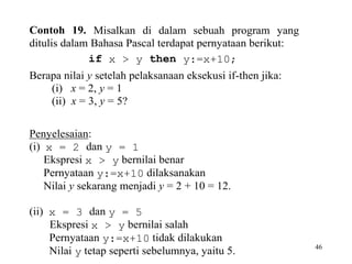 46
Contoh 19. Misalkan di dalam sebuah program yang
ditulis dalam Bahasa Pascal terdapat pernyataan berikut:
if x > y then y:=x+10;
Berapa nilai y setelah pelaksanaan eksekusi if-then jika:
(i) x = 2, y = 1
(ii) x = 3, y = 5?
Penyelesaian:
(i) x = 2 dan y = 1
Ekspresi x > y bernilai benar
Pernyataan y:=x+10 dilaksanakan
Nilai y sekarang menjadi y = 2 + 10 = 12.
(ii) x = 3 dan y = 5
Ekspresi x > y bernilai salah
Pernyataan y:=x+10 tidak dilakukan
Nilai y tetap seperti sebelumnya, yaitu 5.
 