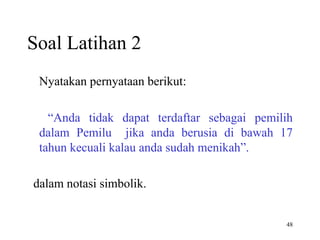 48
Soal Latihan 2
Nyatakan pernyataan berikut:
“Anda tidak dapat terdaftar sebagai pemilih
dalam Pemilu jika anda berusia di bawah 17
tahun kecuali kalau anda sudah menikah”.
dalam notasi simbolik.
 