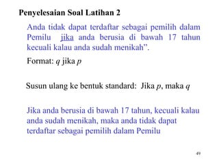 49
Anda tidak dapat terdaftar sebagai pemilih dalam
Pemilu jika anda berusia di bawah 17 tahun
kecuali kalau anda sudah menikah”.
Format: q jika p
Susun ulang ke bentuk standard: Jika p, maka q
Jika anda berusia di bawah 17 tahun, kecuali kalau
anda sudah menikah, maka anda tidak dapat
terdaftar sebagai pemilih dalam Pemilu
Penyelesaian Soal Latihan 2
 