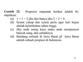 58
Contoh 22. Proposisi majemuk berikut adalah bi-
implikasi:
(a) 1 + 1 = 2 jika dan hanya jika 2 + 2 = 4.
(b) Syarat cukup dan syarat perlu agar hari hujan
adalah kelembaban udara tinggi.
(c) Jika anda orang kaya maka anda mempunyai
banyak uang, dan sebaliknya.
(d) Bandung terletak di Jawa Barat iff Jawa Barat
adalah sebuah propinsi di Indonesia.
 