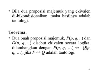 61
• Bila dua proposisi majemuk yang ekivalen
di-bikondisionalkan, maka hasilnya adalah
tautologi.
Teorema:
• Dua buah proposisi majemuk, P(p, q, ..) dan
Q(p, q, ..) disebut ekivalen secara logika,
dilambangkan dengan P(p, q, …)  Q(p,
q, …), jika P  Q adalah tautologi.
 