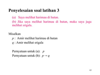 63
Penyelesaian soal latihan 3
(a) Saya melihat harimau di hutan.
(b) Jika saya melihat harimau di hutan, maka saya juga
melihat srigala.
Misalkan
p : Amir melihat harimau di hutan
q : Amir melihat srigala
Pernyataan untuk (a): p
Pernyataan untuk (b): p  q
 
