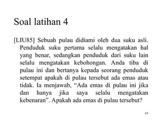 65
[LIU85] Sebuah pulau didiami oleh dua suku asli.
Penduduk suku pertama selalu mengatakan hal
yang benar, sedangkan penduduk dari suku lain
selalu mengatakan kebohongan. Anda tiba di
pulau ini dan bertanya kepada seorang penduduk
setempat apakah di pulau tersebut ada emas atau
tidak. Ia menjawab, “Ada emas di pulau ini jika
dan hanya jika saya selalu mengatakan
kebenaran”. Apakah ada emas di pulau tersebut?
Soal latihan 4
 