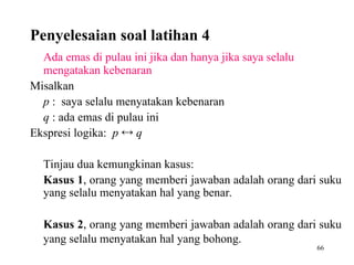 66
Ada emas di pulau ini jika dan hanya jika saya selalu
mengatakan kebenaran
Misalkan
p : saya selalu menyatakan kebenaran
q : ada emas di pulau ini
Ekspresi logika: p  q
Tinjau dua kemungkinan kasus:
Kasus 1, orang yang memberi jawaban adalah orang dari suku
yang selalu menyatakan hal yang benar.
Kasus 2, orang yang memberi jawaban adalah orang dari suku
yang selalu menyatakan hal yang bohong.
Penyelesaian soal latihan 4
 