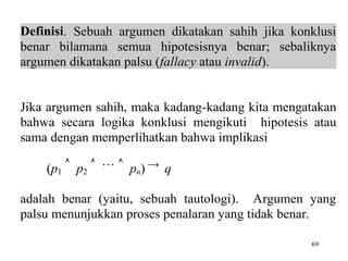 69
Definisi. Sebuah argumen dikatakan sahih jika konklusi
benar bilamana semua hipotesisnya benar; sebaliknya
argumen dikatakan palsu (fallacy atau invalid).
Jika argumen sahih, maka kadang-kadang kita mengatakan
bahwa secara logika konklusi mengikuti hipotesis atau
sama dengan memperlihatkan bahwa implikasi
(p1
 p2
   pn)  q
adalah benar (yaitu, sebuah tautologi). Argumen yang
palsu menunjukkan proses penalaran yang tidak benar.
 