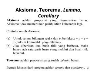 82
Aksioma, Teorema, Lemma,
Corollary
Aksioma adalah proposisi yang diasumsikan benar.
Aksioma tidak memerlukan pembuktian kebenaran lagi.
Contoh-contoh aksioma:
(a) Untuk semua bilangan real x dan y, berlaku x + y = y +
x (hukum komutatif penjumlahan).
(b) Jika diberikan dua buah titik yang berbeda, maka
hanya ada satu garis lurus yang melalui dua buah titik
tersebut.
Teorema adalah proposisi yang sudah terbukti benar.
Bentuk khusus dari teorema adalah lemma dan corolarry.
 