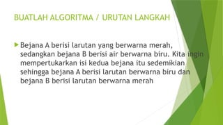 BUATLAH ALGORITMA / URUTAN LANGKAH
 Bejana A berisi larutan yang berwarna merah,
sedangkan bejana B berisi air berwarna biru. Kita ingin
mempertukarkan isi kedua bejana itu sedemikian
sehingga bejana A berisi larutan berwarna biru dan
bejana B berisi larutan berwarna merah
 