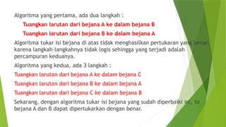 Algoritma yang pertama, ada dua langkah :
Tuangkan larutan dari bejana A ke dalam bejana B
Tuangkan larutan dari bejana B ke dalam bejana A
Algoritma tukar isi bejana di atas tidak menghasilkan pertukaran yang benar,
karena langkah-langkahnya tidak logis sehingga yang terjadi adalah
percampuran keduanya.
Algoritma yang kedua, ada 3 langkah :
Tuangkan larutan dari bejana A ke dalam bejana C
Tuangkan larutan dari bejana B ke dalam bejana A
Tuangkan larutan dari bejana C ke dalam bejana B
Sekarang, dengan algoritma tukar isi bejana yang sudah diperbaiki ini, isi
bejana A dan B dapat dipertukarkan dengan benar.
 