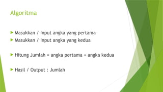 Algoritma
 Masukkan / Input angka yang pertama
 Masukkan / Input angka yang kedua
 Hitung Jumlah = angka pertama + angka kedua
 Hasil / Output : Jumlah
 