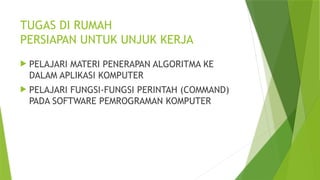 TUGAS DI RUMAH
PERSIAPAN UNTUK UNJUK KERJA
 PELAJARI MATERI PENERAPAN ALGORITMA KE
DALAM APLIKASI KOMPUTER
 PELAJARI FUNGSI-FUNGSI PERINTAH (COMMAND)
PADA SOFTWARE PEMROGRAMAN KOMPUTER
 