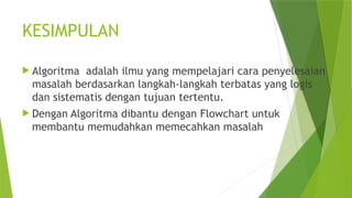 KESIMPULAN
 Algoritma adalah ilmu yang mempelajari cara penyelesaian
masalah berdasarkan langkah-langkah terbatas yang logis
dan sistematis dengan tujuan tertentu.
 Dengan Algoritma dibantu dengan Flowchart untuk
membantu memudahkan memecahkan masalah
 