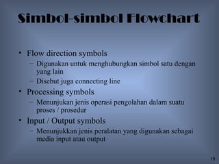 Simbol-simbol Flowchart

• Flow direction symbols
   – Digunakan untuk menghubungkan simbol satu dengan
     yang lain
   – Disebut juga connecting line
• Processing symbols
   – Menunjukan jenis operasi pengolahan dalam suatu
     proses / prosedur
• Input / Output symbols
   – Menunjukkan jenis peralatan yang digunakan sebagai
     media input atau output

                                                          19
 