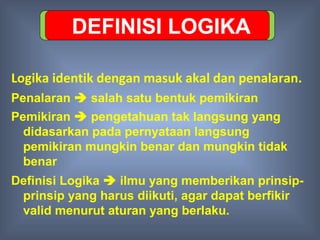 DEFINISI LOGIKA

Logika identik dengan masuk akal dan penalaran.
Penalaran  salah satu bentuk pemikiran
Pemikiran  pengetahuan tak langsung yang
  didasarkan pada pernyataan langsung
  pemikiran mungkin benar dan mungkin tidak
  benar
Definisi Logika  ilmu yang memberikan prinsip-
 prinsip yang harus diikuti, agar dapat berfikir
 valid menurut aturan yang berlaku.
 