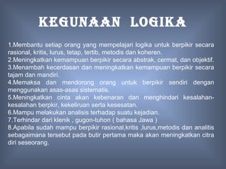 KEGUNAAN LOGIKA
1.Membantu setiap orang yang mempelajari logika untuk berpikir secara
rasional, kritis, lurus, tetap, tertib, metodis dan koheren.
2.Meningkatkan kemampuan berpikir secara abstrak, cermat, dan objektif.
3.Menambah kecerdasan dan meningkatkan kemampuan berpikir secara
tajam dan mandiri.
4.Memaksa dan mendorong orang untuk berpikir sendiri dengan
menggunakan asas-asas sistematis.
5.Meningkatkan cinta akan kebenaran dan menghindari kesalahan-
kesalahan berpkir, kekeliruan serta kesesatan.
6.Mampu melakukan analisis terhadap suatu kejadian.
7.Terhindar dari klenik , gugon-tuhon ( bahasa Jawa )
8.Apabila sudah mampu berpikir rasional,kritis ,lurus,metodis dan analitis
sebagaimana tersebut pada butir pertama maka akan meningkatkan citra
diri seseorang.
 