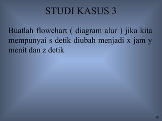 STUDI KASUS 3
Buatlah flowchart ( diagram alur ) jika kita
mempunyai s detik diubah menjadi x jam y
menit dan z detik




                                               32
 