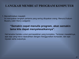 LANGKAH MEMBUAT PROGRAM KOMPUTER


1. Mendefinisikan masalah
   Ini merupakan langkah pertama yang sering dilupakan orang. Menurut hukum
   Murphy (oleh Henry Ledgard):

        “Semakin cepat menulis program, akan semakin
        lama kita dapat menyelesaikannya”.
  Hal tersebut berlaku untuk permasalahan yang kompleks. Tentukan masalahnya,
  apa saja yang harus dipecahkan dengan menggunakan komputer, dan apa
  inputan serta outputnya.




                                                                                48
 