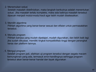 2. Menemukan solusi
    Setelah masalah didefinisikan, maka langkah berikutnya adalah menentukan
    solusi. Jika masalah terlalu kompleks, maka ada baiknya masalah tersebut
    dipecah menjadi modul-modul kecil agar lebih mudah diselesaikan.


 3. Memilih algoritma
    Pilihlah algoritma yang benar-benar sesuai dan efisien untuk permasalahan
    tersebut.

 4. Menulis program
    Pilihlah bahasa yang mudah dipelajari, mudah digunakan, dan lebih baik lagi
    jika sudah dikuasai, memiliki tingkat kompatibilitas tinggi dengan perangkat
    keras dan platform lainnya.


. 5. Menguji program
     Setelah program jadi, silahkan uji program tersebut dengan segala macam
     kemungkinan yang ada, termasuk error-handlingnya sehingga program
     tersebut akan benar-benar handal dan layak digunakan



                                                                                   49
 