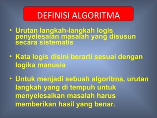 DEFINISI ALGORITMA
• Urutan langkah-langkah logis
  penyelesaian masalah yang disusun
  secara sistematis

• Kata logis disini berarti sesuai dengan
  logika manusia
• Untuk menjadi sebuah algoritma, urutan
  langkah yang di tempuh untuk
  menyelesaikan masalah harus
  memberikan hasil yang benar.
 