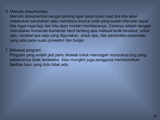 6. Menulis dokumentasi
   Menulis dokumentasi sangat penting agar pada suatu saat jika kita akan
   melakukan perubahan atau membaca source code yang sudah kita tulis dapat
   kita ingat-ingat lagi dan kita akan mudah membacanya. Caranya adalah dengan
   menuliskan komentar-komentar kecil tentang apa maksud kode tersebut, untuk
   apa, variabel apa saja yang digunakan, untuk apa, dan parameter-parameter
   yang ada pada suatu prosedur dan fungsi.

7. Merawat program
   Program yang sudah jadi perlu dirawat untuk mencegah munculnya bug yang
   sebelumnya tidak terdeteksi. Atau mungkin juga pengguna membutuhkan
   fasilitas baru yang dulu tidak ada.




                                                                                 50
 