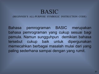 BASIC
  (BEGINNER’S ALL-PURPOSE SYMBOLIC INSTRUCTION CODE)



Bahasa pemrograman BASIC merupakan
bahasa pemrograman yang cukup sesuai bagi
pemula. Namun sungguhpun demikian bahasa
tersebut cukup baik untuk dipergunakan
memecahkan berbagai masalah mulai dari yang
paling sederhana sampai dengan yang rumit.




                                                       51
 
