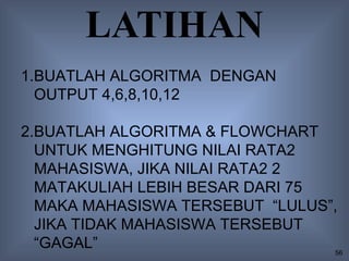 LATIHAN
1.BUATLAH ALGORITMA DENGAN
  OUTPUT 4,6,8,10,12

2.BUATLAH ALGORITMA & FLOWCHART
  UNTUK MENGHITUNG NILAI RATA2
  MAHASISWA, JIKA NILAI RATA2 2
  MATAKULIAH LEBIH BESAR DARI 75
  MAKA MAHASISWA TERSEBUT “LULUS”,
  JIKA TIDAK MAHASISWA TERSEBUT
  “GAGAL”                        56
 