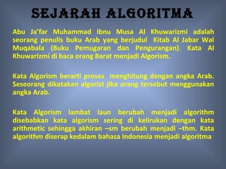 SEJARAH ALGORITMA
Abu Ja’far Muhammad Ibnu Musa Al Khuwarizmi adalah
seorang penulis buku Arab yang berjudul Kitab Al Jabar Wal
Muqabala (Buku Pemugaran dan Pengurangan). Kata Al
Khuwarizmi di baca orang Barat menjadi Algorism.

Kata Algorism berarti proses menghitung dengan angka Arab.
Seseorang dikatakan algorist jika orang tersebut menggunakan
angka Arab.

Kata Algorism lambat laun berubah menjadi algorithm
disebabkan kata algorism sering di kelirukan dengan kata
arithmetic sehingga akhiran –sm berubah menjadi –thm. Kata
algorithm diserap kedalam bahasa Indonesia menjadi algoritma
 