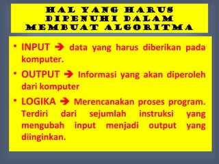 HAL YANG HARUS
    DIPENUHI DALAM
  MEMBUAT ALGORITMA

• INPUT  data yang harus diberikan pada
 komputer.
• OUTPUT  Informasi yang akan diperoleh
 dari komputer
• LOGIKA  Merencanakan proses program.
 Terdiri dari sejumlah instruksi   yang
 mengubah input menjadi output     yang
 diinginkan.
 