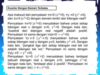 Kuantor Dengan Domain Terbatas
Apa maksud dari pernyataan ∀x<0 (𝑥2
>0), ∀y ≠0 (𝑦3
≠0),
dan ∃z>0 (𝑧2
=2) dengan domain terdiri dari bilangan real?
Pernyataan ∀x<0 (𝑥2
>0) menyatakan bahwa untuk setiap
bilangan real x dengan x<0, 𝑥2
>0. Dengan kata lain,
“kuadrat dari bilangan real negatif adalah positif.
Pernyataan ini sama dengan ∀x(x<0 → 𝑥2
>0)
Pernyataan ∀y ≠ 0 ( 𝑦3 ≠ 0) menyatakan bahwa untuk
setiap bilangan real y dengan y≠0, berlaku 𝑦3
≠0. Dengan
kata lain, “pangkat tiga dari setiap bilangan real tak nol
adalah bilangan tak nol.” Pernyataan ini sama dengan
∀y(y ≠0 → 𝑦3
≠0).
Pernyataan ∃z >0 ( 𝑧2
=2) menyatakan bahwa terdapat
sebuah bilangan real z dengan z>0, sehingga 𝑧2
=2.
Dengan kata lain, “terdapat akar 2 positif.” Pernyataan ini
sama dengan ∃z(z > 0 ˄ 𝑧2
=2)
 