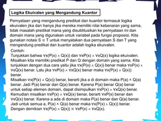 Logika Ekuivalen yang Mengandung Kuantor
Pernyataan yang mengandung predikat dan kuantor termasuk logika
ekuivalen jika dan hanya jika mereka memiliki nilai kebenaran yang sama,
tidak masalah predikat mana yang disubtitusikan ke pernyataan ini dan
domain mana yang digunakan untuk variabel pada fungsi proposisi. Kita
gunakan notasi S ≡ T untuk menyatakan dua pernyataan S dan T yang
mengandung predikat dan kuantor adalah logika ekuivalen.
Contoh:
Tunjukkan bahwa ∀x(P(x) ˄ Q(x)) dan ∀xP(x) ˄ ∀xQ(x) logika ekuivalen.
Misalkan kita memiliki predikat P dan Q dengan domain yang sama. Kita
tunjukkan dengan dua cara yaitu jika ∀x(P(x) ˄ Q(x)) benar maka ∀xP(x) ˄
∀xQ(x) benar. Lalu jika ∀xP(x) ˄ ∀xQ(x) benar maka ∀x(P(x) ˄ Q(x))
benar.
Misalkan ∀x(P(x) ˄ Q(x)) benar, berarti jika a di domain maka P(a) ˄ Q(a)
benar. Jadi P(a) benar dan Q(a) benar. Karena P(a) benar Q(a) benar
untuk setiap elemen domain, dapat disimpulkan ∀xP(x) ˄ ∀xQ(x) benar.
Kemudian misalkan ∀xP(x) ˄ ∀xQ(x) benar, berarti ∀xP(x) benar dan
∀xQ(x) benar. Karena a ada di domain maka P(a) benar dan Q(a) benar.
Jadi untuk semua a, P(a) ˄ Q(a) benar maka ∀x(P(x) ˄ Q(x)) benar.
Dengan demikian ∀x(P(x) ˄ Q(x)) ≡ ∀xP(x) ˄ ∀xQ(x).
 