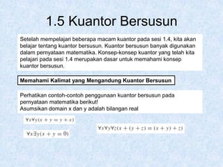 1.5 Kuantor Bersusun
Setelah mempelajari beberapa macam kuantor pada sesi 1.4, kita akan
belajar tentang kuantor bersusun. Kuantor bersusun banyak digunakan
dalam pernyataan matematika. Konsep-konsep kuantor yang telah kita
pelajari pada sesi 1.4 merupakan dasar untuk memahami konsep
kuantor bersusun.
Memahami Kalimat yang Mengandung Kuantor Bersusun
Perhatikan contoh-contoh penggunaan kuantor bersusun pada
pernyataan matematika berikut!
Asumsikan domain x dan y adalah bilangan real
 