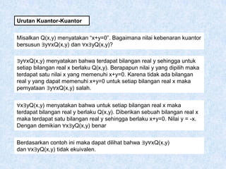 Urutan Kuantor-Kuantor
Misalkan Q(x,y) menyatakan “x+y=0”. Bagaimana nilai kebenaran kuantor
bersusun ∃y∀xQ(x,y) dan ∀x∃yQ(x,y)?
∃y∀xQ(x,y) menyatakan bahwa terdapat bilangan real y sehingga untuk
setiap bilangan real x berlaku Q(x,y). Berapapun nilai y yang dipilih maka
terdapat satu nilai x yang memenuhi x+y=0. Karena tidak ada bilangan
real y yang dapat memenuhi x+y=0 untuk setiap bilangan real x maka
pernyataan ∃y∀xQ(x,y) salah.
∀x∃yQ(x,y) menyatakan bahwa untuk setiap bilangan real x maka
terdapat bilangan real y berlaku Q(x,y). Diberikan sebuah bilangan real x
maka terdapat satu bilangan real y sehingga berlaku x+y=0. Nilai y = -x.
Dengan demikian ∀x∃yQ(x,y) benar
Berdasarkan contoh ini maka dapat dilihat bahwa ∃y∀xQ(x,y)
dan ∀x∃yQ(x,y) tidak ekuivalen.
 