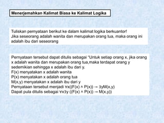 Menerjemahkan Kalimat Biasa ke Kalimat Logika
Tuliskan pernyataan berikut ke dalam kalimat logika berkuantor!
Jika seseorang adalah wanita dan merupakan orang tua, maka orang ini
adalah ibu dari seseorang
Pernyataan tersebut dapat ditulis sebagai “Untuk setiap orang x, jika orang
x adalah wanita dan merupakan orang tua,maka terdapat orang y
sedemikian sehingga x adalah ibu dari y.
F(x) menyatakan x adalah wanita
P(x) menyatakan x adalah orang tua
M(x,y) menyatakan x adalah ibu dari y
Pernyataan tersebut menjadi ∀x((F(x) ˄ P(x)) → ∃yM(x,y)
Dapat pula ditulis sebagai ∀x∃y ((F(x) ˄ P(x)) → M(x,y))
 