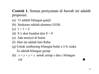13
Contoh 1. Semua pernyataan di bawah ini adalah
proposisi:
(a) 13 adalah bilangan ganjil
(b) Soekarno adalah alumnus UGM.
(c) 1 + 1 = 2
(d) 8 ≥ akar kuadrat dari 8 + 8
(e) Ada monyet di bulan
(f) Hari ini adalah hari Rabu
(g) Untuk sembarang bilangan bulat n ≥ 0, maka
2n adalah bilangan genap
(h) x + y = y + x untuk setiap x dan y bilangan
riil 
 