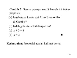 14
Contoh 2. Semua pernyataan di bawah ini bukan
proposisi
(a) Jam berapa kereta api Argo Bromo tiba
di Gambir?
(b) Isilah gelas tersebut dengan air!
(c) x + 3 = 8
(d) x > 3 
Kesimpulan: Proposisi adalah kalimat berita
 