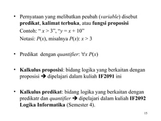 • Pernyataan yang melibatkan peubah (variable) disebut
predikat, kalimat terbuka, atau fungsi proposisi
Contoh: “ x > 3”, “y = x + 10”
Notasi: P(x), misalnya P(x): x > 3
• Predikat dengan quantifier: ∀x P(x)
• Kalkulus proposisi: bidang logika yang berkaitan dengan
proposisi  dipelajari dalam kuliah IF2091 ini
• Kalkulus predikat: bidang logika yang berkaitan dengan
predikatr dan quantifier  dipelajari dalam kuliah IF2092
Logika Informatika (Semester 4).
15
 