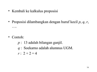 16
• Kembali ke kalkulus proposisi
• Proposisi dilambangkan dengan huruf kecil p, q, r,
….
• Contoh:
p : 13 adalah bilangan ganjil.
q : Soekarno adalah alumnus UGM.
r : 2 + 2 = 4
 
