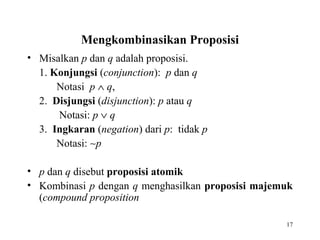 17
Mengkombinasikan Proposisi
• Misalkan p dan q adalah proposisi.
1. Konjungsi (conjunction): p dan q
Notasi p ∧ q,
2. Disjungsi (disjunction): p atau q
Notasi: p ∨ q
3. Ingkaran (negation) dari p: tidak p
Notasi: ∼p
• p dan q disebut proposisi atomik
• Kombinasi p dengan q menghasilkan proposisi majemuk
(compound proposition
 