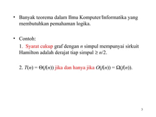 • Banyak teorema dalam Ilmu Komputer/Informatika yang
membutuhkan pemahaman logika.
• Contoh:
1. Syarat cukup graf dengan n simpul mempunyai sirkuit
Hamilton adalah derajat tiap simpul ≥ n/2.
2. T(n) = Θ(f(n)) jika dan hanya jika O(f(n)) = Ω(f(n)).
3
 