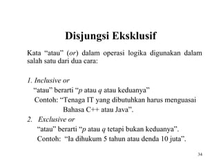 34
Disjungsi Eksklusif
Kata “atau” (or) dalam operasi logika digunakan dalam
salah satu dari dua cara:
1. Inclusive or
“atau” berarti “p atau q atau keduanya”
Contoh: “Tenaga IT yang dibutuhkan harus menguasai
Bahasa C++ atau Java”.
2. Exclusive or
“atau” berarti “p atau q tetapi bukan keduanya”.
Contoh: “Ia dihukum 5 tahun atau denda 10 juta”.
 