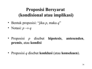 36
Proposisi Bersyarat
(kondisional atau implikasi)
• Bentuk proposisi: “jika p, maka q”
• Notasi: p → q
• Proposisi p disebut hipotesis, antesenden,
premis, atau kondisi
• Proposisi q disebut konklusi (atau konsekuen).
 