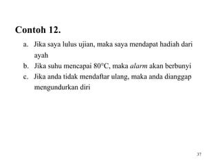 37
Contoh 12.
a. Jika saya lulus ujian, maka saya mendapat hadiah dari
ayah
b. Jika suhu mencapai 80°C, maka alarm akan berbunyi
c. Jika anda tidak mendaftar ulang, maka anda dianggap
mengundurkan diri
 