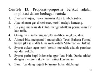 39
Contoh 13. Proposisi-proposisi berikut adalah
implikasi dalam berbagai bentuk:
1. Jika hari hujan, maka tanaman akan tumbuh subur.
2. Jika tekanan gas diperbesar, mobil melaju kencang.
3. Es yang mencair di kutub mengakibatkan permukaan air
laut naik.
4. Orang itu mau berangkat jika ia diberi ongkos jalan.
5. Ahmad bisa mengambil matakuliah Teori Bahasa Formal
hanya jika ia sudah lulus matakuliah Matematika Diskrit.
6. Syarat cukup agar pom bensin meledak adalah percikan
api dari rokok.
7. Syarat perlu bagi Indonesia agar ikut Piala Dunia adalah
dengan mengontrak pemain asing kenamaan.
8. Banjir bandang terjadi bilamana hutan ditebangi.
 