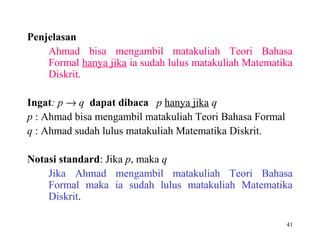 41
Penjelasan
Ahmad bisa mengambil matakuliah Teori Bahasa
Formal hanya jika ia sudah lulus matakuliah Matematika
Diskrit.
Ingat: p → q dapat dibaca p hanya jika q
p : Ahmad bisa mengambil matakuliah Teori Bahasa Formal
q : Ahmad sudah lulus matakuliah Matematika Diskrit.
Notasi standard: Jika p, maka q
Jika Ahmad mengambil matakuliah Teori Bahasa
Formal maka ia sudah lulus matakuliah Matematika
Diskrit.
 