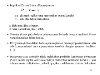 50
• Implikasi Dalam Bahasa Pemrograman
if c then S
c: ekspresi logika yang menyatakan syarat/kondisi
S: satu atau lebih pernyataan.
S dieksekusi jika c benar,
S tidak dieksekusi jika c salah.
• Struktur if-then pada bahasa pemrograman berbeda dengan implikasi if-then
yang digunakan dalam logika.
• Pernyataan if-then dalam bahasa pemrograman bukan proposisi karena tidak
ada korespondensi antara pernyataan tersebut dengan operator implikasi
(→).
• Interpreter atau compiler tidak melakukan penilaian kebenaran pernyataan
if-then secara logika. Interpreter hanya memeriksa kebenaran kondisi c, jika
c benar maka S dieksekusi, sebaliknya jika c salah maka S tidak dieksekusi.
 