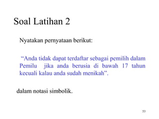 53
Soal Latihan 2
Nyatakan pernyataan berikut:
“Anda tidak dapat terdaftar sebagai pemilih dalam
Pemilu jika anda berusia di bawah 17 tahun
kecuali kalau anda sudah menikah”.
dalam notasi simbolik.
 